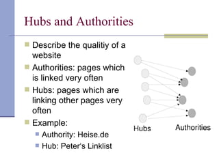 Hubs and Authorities
 Describe the qualitiy of a
  website
 Authorities: pages which
  is linked very often
 Hubs: pages which are
  linking other pages very
  often
 Example:
      Authority: Heise.de
      Hub: Peter‘s Linklist
 