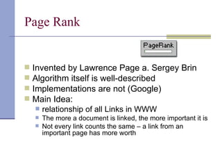 Page Rank


   Invented by Lawrence Page a. Sergey Brin
   Algorithm itself is well-described
   Implementations are not (Google)
   Main Idea:
       relationship of all Links in WWW
       The more a document is linked, the more important it is
       Not every link counts the same – a link from an
        important page has more worth
 
