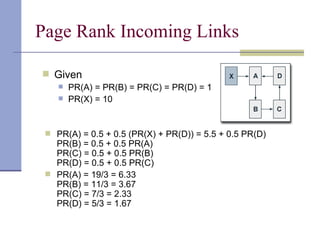 Page Rank Incoming Links

 Given
       PR(A) = PR(B) = PR(C) = PR(D) = 1
       PR(X) = 10


  PR(A) = 0.5 + 0.5 (PR(X) + PR(D)) = 5.5 + 0.5 PR(D)
   PR(B) = 0.5 + 0.5 PR(A)
   PR(C) = 0.5 + 0.5 PR(B)
   PR(D) = 0.5 + 0.5 PR(C)
  PR(A) = 19/3 = 6.33
   PR(B) = 11/3 = 3.67
   PR(C) = 7/3 = 2.33
   PR(D) = 5/3 = 1.67
 