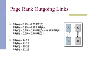 Page Rank Outgoing Links

 PR(A) = 0.25 + 0.75 PR(B)
  PR(B) = 0.25 + 0.375 PR(A)
  PR(C) = 0.25 + 0.75 PR(D) + 0.375 PR(A)
  PR(D) = 0.25 + 0.75 PR(C)

 PR(A) = 14/23
  PR(B) = 11/23
  PR(C) = 35/23
  PR(D) = 32/23
 