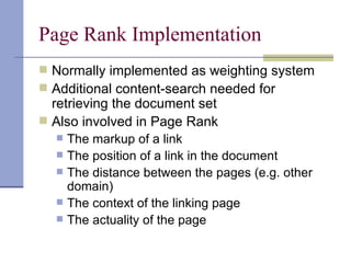 Page Rank Implementation
 Normally implemented as weighting system
 Additional content-search needed for
  retrieving the document set
 Also involved in Page Rank
     The markup of a link
     The position of a link in the document
     The distance between the pages (e.g. other
      domain)
     The context of the linking page
     The actuality of the page
 