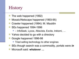 History
 The web happened (1992)
 Mosaic/Netscape happened (1993-95)
 Crawler happened (1994): M. Mauldin
 SEs happened 1994-1996
    – InfoSeek, Lycos, Altavista, Excite, Inktomi, …

 Yahoo decided to go with a directory
 Google happened 1996-98
    Tried selling technology to other engines

 SEs though search was a commodity, portals were in
 Microsoft said: whatever …
 
