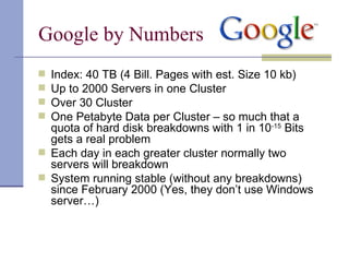 Google by Numbers
 Index: 40 TB (4 Bill. Pages with est. Size 10 kb)
 Up to 2000 Servers in one Cluster
 Over 30 Cluster
 One Petabyte Data per Cluster – so much that a
  quota of hard disk breakdowns with 1 in 10-15 Bits
  gets a real problem
 Each day in each greater cluster normally two
  servers will breakdown
 System running stable (without any breakdowns)
  since February 2000 (Yes, they don’t use Windows
  server…)
 