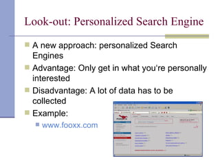 Look-out: Personalized Search Engine
 A new approach: personalized Search
  Engines
 Advantage: Only get in what you‘re personally
  interested
 Disadvantage: A lot of data has to be
  collected
 Example:
     www.fooxx.com
 