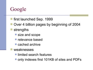 Google
 first launched Sep. 1999
 Over 4 billion pages by beginning of 2004
 strengths
     size and scope
     relevance based
     cached archive
 weaknesses
     limited search features
     only indexes first 101KB of sites and PDFs
 