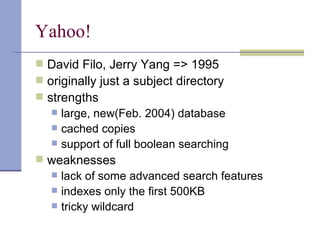 Yahoo!
 David Filo, Jerry Yang => 1995
 originally just a subject directory
 strengths
    large, new(Feb. 2004) database
    cached copies
    support of full boolean searching
 weaknesses
    lack of some advanced search features
    indexes only the first 500KB
    tricky wildcard
 