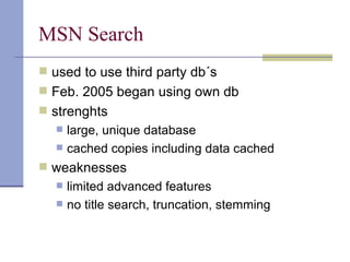 MSN Search
 used to use third party db´s
 Feb. 2005 began using own db
 strenghts
     large, unique database
     cached copies including data cached
 weaknesses
     limited advanced features
     no title search, truncation, stemming
 
