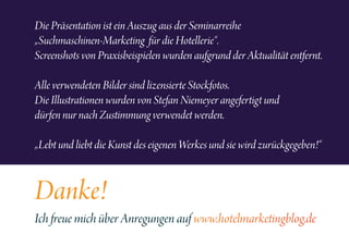 Die Präsentation ist ein Auszug aus der Seminarreihe
„Suchmaschinen-Marketing für die Hotellerie“.
Screenshots von Praxisbeispielen wurden aufgrund der Aktualität entfernt.
Alle verwendeten Bilder sind lizensierte Stockfotos.
Die Illustrationen wurden von Stefan Niemeyer angefertigt und
dürfen nur nach Zustimmung verwendet werden.
„Lebt und liebt die Kunst des eigenen Werkes und sie wird zurückgegeben!“
Danke!
Ich freue mich über Anregungen auf www.hotelmarketingblog.de
 