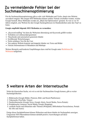 Zu vermeidende Fehler bei der
Suchmaschinenoptimierung
Für die Suchmaschinenoptimierung gibt es sehr viele Methoden und Tricks, damit eine Website
zuvorderst rangiert. Mit einigen SEO Methoden können unfaire Vorteile erschaffen werden, welche
Google bestraft. Diese Methoden werden als „Black hat Optimization“ genannt. So war es vor 10
Jahren möglich, eine Website bei den Google Suchergebnissen im Handumdrehen unter den Top5 zu
listen.
Google empfiehlt folgende SEO Methoden zu vermeiden:
„Keyword stuffing“ bei dem die Webseiten übermässig mit Keywords gefüllt werden
Teilnahme an Linktauschprogrammen
Täuschende und automatisch generierte Inhalte
Irreführende Weiterleitungen
Nicht sichtbarer Text für die User
Von anderen Website kopierte und doppelte Inhalte wie Texte und Bilder
Falsche Informationen in Metadaten und Markups
Weitere Beispiele und konkrete Empfehlungen dazu sind bei Google unter Richtlinien für
Webmasteraufgelistet.
5 weitere Arten der Internetsuche
Nebst der klassischen Suche, wie wir es mit der Suchmaschine Google kennen, gibt es weiter
Suchmöglichkeiten:
1. Bildersuche (Google Bilder, Pinterest, Bild- und Stock-Plattformen)
2. Videosuche (YouTube, Vimeo)
3. Nachrichtensuche (Google News, Google Alerts, Social Media, News-Portale)
4. Produktsuche (Amazon, Social Media, Google Shopping)
5. vertikale Suche nach Branchen oder Themen (Wikipedia, Bibliotheken/Verzeichnisse, Portale
für Jobs und Autos)
Einige dieser Suchplattformen können Webseiten und deren Inhalte als Suchergebnis anzeigen.
Umgesetzte SEO Massnahmen können deshalb positive Auswirkungen auf diese
Suchplattformen haben.
 