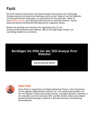 Fazit
Mit einer sauberen Planung der Suchmaschinenoptimierung kann eine nachhaltige
Verbesserung des Suchmaschinen-Rankings erzielt werden. Dadurch wird die Webseite
von den gewünschten Zielgruppen mit Suchmaschinen eher gefunden. Dabei ist
eine Website Analyse nach aktuellen SEO Kriterien ein zentrales Element. Darauf
basierend können zielführende SEO Massnahmen umgesetzt werden.
Bleiben Sie geduldig und investieren Sie regelmässig Zeit für die
Suchmaschinenoptimierung der Website. SEO ist ein langfristiger Prozess, um
nachhaltige Ergebnisse zu erzielen.
Benötigen Sie Hilfe bei der SEO-Analyse Ihrer
Website?
ZUM SEO ANALYSE-SERVICE
Simon Flück 
Simon Flück ist spezialisiert auf Digital Marketing Themen. Seine Faszination
für die digitalen Möglichkeiten motiviert ihn, sich stetig weiterzubilden und
sich mit digitalen Trends auseinanderzusetzen. Als Digital Marketer arbeitete er
im nationalen und internationalen B2B- und B2C-Umfeld. Nebst vielen Digital
Marketing Weiterbildungen studierte er Betriebswirtschaft und Marketing-
Kommunikation.
 