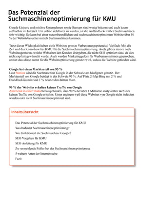 Das Potenzial der
Suchmaschinenoptimierung für KMU
Gerade kleinere und mittlere Unternehmen sowie Startups sind wenig bekannt und auch kaum
auffindbar im Internet. Um online sichtbarer zu werden, ist die Auffindbarkeit über Suchmaschinen
sehr wichtig. So kann bei einer nutzerfreundlichen und suchmaschinenoptimierten Website über 50
% der Websitebesucher mittels Suchmaschinen kommen.
Trotz dieser Wichtigkeit haben viele Websites grosses Verbesserungspotenzial. Vielfach fehlt die
Zeit und das Know-how bei KMU für die Suchmaschinenoptimierung. Auch gibt es immer noch
Websiteagenturen, welche Webseiten den Kunden übergeben, die nicht SEO optimiert sind, da dies
nicht explizit gewünscht wurde. Auch werden Marketinggelder für Werbemassnahmen gesprochen,
anstatt dass diese zuerst für die Websiteoptimierung genutzt wird, sodass die Website gefunden wird.
Google hat einen Marktanteil von 95 %
Laut Statista wird die Suchmaschine Google in der Schweiz am häufigsten genutzt. Der
Marktanteil von Google beträgt in der Schweiz 95 %. Auf Platz 2 folgt Bing mit 2 % und
DuckDuckGo mit rund 1 % besetzt den dritten Platz.
90 % der Websites erhalten keinen Traffic von Google
Ahrefs hat in einer Studieherausgefunden, dass 90 % der über 1 Milliarde analysierten Websites
keinen Traffic von Google erhalten. Unter anderem weil diese Websites von Google nicht indexiert
wurden oder nicht Suchmaschinenoptimiert sind.
Inhaltsübersicht
Das Potenzial der Suchmaschinenoptimierung für KMU
Was bedeutet Suchmaschinenoptimierung?
Wie funktioniert die Suchmaschine Google?
SEO Vorgehen für KMU
SEO Anleitung für KMU
Zu vermeidende Fehler bei der Suchmaschinenoptimierung
5 weitere Arten der Internetsuche
Fazit
 
