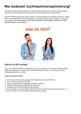 Was bedeutet Suchmaschinenoptimierung?
Mit Suchmaschinenoptimierung (SEO = Search Engine Optimization) werden alle Massnahmen
bezeichnet, die die Sichtbarkeit einer Website auf Suchmaschinen wie Google erhöht.
Durch die Optimierungen der eigenen Website wird das Suchmaschinenranking verbessert. Zudem
hilft es, passende Inhalte für die Zielgruppen zu erstellen. Dadurch wird die Website von Kunden
eher gefunden. Das Ziel dabei ist, bei den passenden Suchanfragen zuoberst bei den
Suchresultaten zu erscheinen.
Warum ist SEO wichtig?
Da es im Internet Milliarden von Webseiten gibt, ist es wichtig, dass die eigene Website sichtbar
bleibt und gefunden wird. Dabei hilft Suchmaschinenoptimierung, um von der gewünschten
Zielgruppe gefunden zu werden.
Weitere Gründe für SEO:
Ein Grossteil der Besucher gelangen über Suchmaschinen auf die Website
9 von 10 Nutzer suchen mit Google
Hilft von den richtigen Zielgruppen gefunden zu werden
Erhöht die Bekanntheit und Reichweite im Internet
Verbessert das Benutzererlebnis für die Besucher
Kann zu mehr Conversions führen (Online-Verkäufe, Registrierungen, Job-Bewerbungen, …)
Ist im Verhältnis zu anderen Marketingmassnahmen günstig
Was ist SEO und warum ist es wichtig?
 