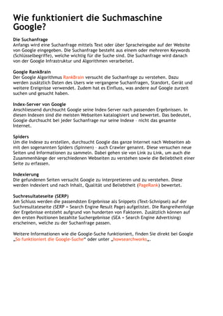 Wie funktioniert die Suchmaschine
Google?
Die Suchanfrage
Anfangs wird eine Suchanfrage mittels Text oder über Spracheingabe auf der Website
von Google eingegeben. Die Suchanfrage besteht aus einem oder mehreren Keywords
(Schlüsselbegriffe), welche wichtig für die Suche sind. Die Suchanfrage wird danach
von der Google Infrastruktur und Algorithmen verarbeitet.
Google RankBrain
Der Google Algorithmus RankBrain versucht die Suchanfrage zu verstehen. Dazu
werden zusätzlich Daten des Users wie vergangene Suchanfragen, Standort, Gerät und
weitere Ereignisse verwendet. Zudem hat es Einfluss, was andere auf Google zurzeit
suchen und gesucht haben.
Index-Server von Google
Anschliessend durchsucht Google seine Index-Server nach passenden Ergebnissen. In
diesen Indexen sind die meisten Webseiten katalogisiert und bewertet. Das bedeutet,
Google durchsucht bei jeder Suchanfrage nur seine Indexe – nicht das gesamte
Internet.
Spiders
Um die Indexe zu erstellen, durchsucht Google das ganze Internet nach Webseiten ab
mit den sogenannten Spiders (Spinnen) – auch Crawler genannt. Diese versuchen neue
Seiten und Informationen zu sammeln. Dabei gehen sie von Link zu Link, um auch die
Zusammenhänge der verschiedenen Webseiten zu verstehen sowie die Beliebtheit einer
Seite zu erfassen.
Indexierung
Die gefundenen Seiten versucht Google zu interpretieren und zu verstehen. Diese
werden indexiert und nach Inhalt, Qualität und Beliebtheit (PageRank) bewertet.
Suchresultateseite (SERP)
Am Schluss werden die passendsten Ergebnisse als Snippets (Text-Schnipsel) auf der
Suchresultateseite (SERP = Search Engine Result Page) aufgelistet. Die Rangreihenfolge
der Ergebnisse entsteht aufgrund von hunderten von Faktoren. Zusätzlich können auf
den ersten Positionen bezahlte Suchergebnisse (SEA = Search Engine Advertising)
erscheinen, welche zu der Suchanfrage passen.
Weitere Informationen wie die Google-Suche funktioniert, finden Sie direkt bei Google
„So funktioniert die Google-Suche“ oder unter „howsearchworks„.
 