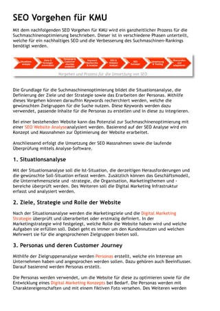 SEO Vorgehen für KMU
Mit dem nachfolgenden SEO Vorgehen für KMU wird ein ganzheitlicher Prozess für die
Suchmaschinenoptimierung beschrieben. Dieser ist in verschiedene Phasen unterteilt,
welche für ein nachhaltiges SEO und die Verbesserung des Suchmaschinen-Rankings
benötigt werden.
Vorgehen und Prozess für die Umsetzung von SEO
Die Grundlage für die Suchmaschinenoptimierung bildet die Situationsanalyse, die
Definierung der Ziele und der Strategie sowie das Erarbeiten der Personas. Mithilfe
dieses Vorgehen können daraufhin Keywords recherchiert werden, welche die
gewünschten Zielgruppen für die Suche nutzen. Diese Keywords werden dazu
verwendet, passende Inhalte für die Personas zu erstellen und in diese zu integrieren.
Bei einer bestehenden Website kann das Potenzial zur Suchmaschinenoptimierung mit
einer SEO Website Analyseanalysiert werden. Basierend auf der SEO Analyse wird ein
Konzept und Massnahmen zur Optimierung der Website erarbeitet.
Anschliessend erfolgt die Umsetzung der SEO Massnahmen sowie die laufende
Überprüfung mittels Analyse-Software. 
1. Situationsanalyse
Mit der Situationsanalyse soll die Ist-Situation, die derzeitigen Herausforderungen und
die gewünschte Soll-Situation erfasst werden. Zusätzlich können das Geschäftsmodell,
die Unternehmensziele und -strategie, die Organisation, Marketingthemen und -
bereiche überprüft werden. Des Weiteren soll die Digital Marketing Infrastruktur
erfasst und analysiert werden.
2. Ziele, Strategie und Rolle der Website
Nach der Situationsanalyse werden die Marketingziele und die Digital Marketing
Strategie überprüft und überarbeitet oder erstmalig definiert. In der
Marketingstrategie wird festgelegt, welche Rolle die Website haben wird und welche
Aufgaben sie erfüllen soll. Dabei geht es immer um den Kundennutzen und welchen
Mehrwert sie für die angesprochenen Zielgruppen bieten soll.
3. Personas und deren Customer Journey
Mithilfe der Zielgruppenanalyse werden Personas erstellt, welche ein Interesse am
Unternehmen haben und angesprochen werden sollen. Dazu gehören auch Beeinflusser.
Darauf basierend werden Personas erstellt.
Die Personas werden verwendet, um die Website für diese zu optimieren sowie für die
Entwicklung eines Digital Marketing Konzepts bei Bedarf. Die Personas werden mit
Charaktereigenschaften und mit einem fiktiven Foto versehen. Des Weiteren werden
 