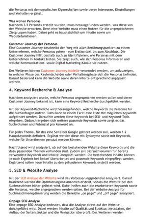 die Personas mit demografischen Eigenschaften sowie deren Interessen, Einstellungen
und Verhalten ergänzt.
Was wollen Personas
Nachdem 3-5 Personas erstellt wurden, muss herausgefunden werden, was diese von
der Website erwarten. Denn eine Website muss einen Nutzen für die angesprochenen
Zielgruppen haben. Dabei geht es hauptsächlich um Inhalte sowie um
Websitefunktionen.
Customer Journey der Personas
Eine Customer Journey beschreibt den Weg mit allen Berührungspunkten zu einem
Unternehmen, welche Personas gehen – vom Erstkontakt bis zum Abschluss. Die
Customer Journey hilft deshalb auch zu identifizieren, wie Personas mit dem
Unternehmen in Kontakt treten. Sie zeigt auch, wie sich Personas informieren und
welche Kommunikations- sowie Digital Marketing-Kanäle sie nutzen.
Des Weiteren können Customer Journey Modelle verwendet werden, um aufzuzeigen,
in welcher Phase des Kaufentscheides oder Verhaltensphase sich die Personas befinden.
Darauf basierend kann die Website sowie deren Inhalte entsprechend angepasst
werden.
4. Keyword Recherche & Analyse
Nachdem analysiert wurde, welche Personas angesprochen werden sollen und deren
Customer Journey bekannt ist, kann eine Keyword Recherche durchgeführt werden.
Mit der Keyword-Recherche wird herausgefunden, welche Keywords die Personas für
die Suchanfragen nutzen. Dazu kann in einem Excel eine Liste mit möglichen Keywords
aufgelistet werden. Daraufhin werden diese Keywords bei SEO- und Keyword-Tools
eingeben. Dadurch ergeben sich weitere passende Keywords sowie zeigt es das
Suchvolumen und Potenzial pro Keyword an.
Für jedes Thema, für das eine Seite bei Google gelistet werden soll, werden 1-2
Hauptkeywords definiert. Ergänzt werden diese mit Synonyme sowie mit Keywords,
welche für Unterthemen genutzt werden können.
Nachfolgend wird analysiert, ob auf der bestehenden Website diese Keywords und die
dazu passenden Themen vorhanden sind. Zudem soll das Suchvolumen für bereits
verwendete Keywords und Inhalte überprüft werden. Die bestehenden Inhalte können
je nach Ergebnis bei Bedarf überarbeitet und passende Keywords eingepflegt werden.
Ergänzend sollen neue Inhalte zu den gefundenen Keywords erstellt werden.
5. SEO & Website Analyse
Mit der SEO Analyse der Website wird das Verbesserungspotenzial analysiert. Darauf
basierend werden die Optimierungsmassnahmen erstellt, sodass die Website bei den
Suchmaschinen höher gelistet wird. Dabei helfen auch die erarbeiteten Keywords sowie
die Personas, welche angesprochen werden sollen. Bei der Website-Analyse für
Suchmaschinenoptimierung werden die Bereiche „on page“ und „off page“ analysiert.
Onpage SEO Analyse
Eine onpage SEO-Analyse bedeutet, dass die Analyse direkt auf der Website
durchgeführt wird. Dabei werden Inhalte auf Qualität und Struktur, Metadaten, der
Aufbau der Seitenstruktur und die Navigation überprüft. Des Weiteren werden
 