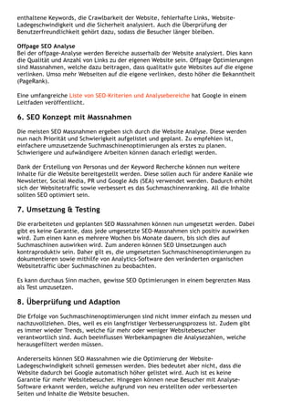 enthaltene Keywords, die Crawlbarkeit der Website, fehlerhafte Links, Website-
Ladegeschwindigkeit und die Sicherheit analysiert. Auch die Überprüfung der
Benutzerfreundlichkeit gehört dazu, sodass die Besucher länger bleiben.
Offpage SEO Analyse
Bei der offpage-Analyse werden Bereiche ausserhalb der Website analysiert. Dies kann
die Qualität und Anzahl von Links zu der eigenen Website sein. Offpage Optimierungen
sind Massnahmen, welche dazu beitragen, dass qualitativ gute Websites auf die eigene
verlinken. Umso mehr Webseiten auf die eigene verlinken, desto höher die Bekanntheit
(PageRank).
Eine umfangreiche Liste von SEO-Kriterien und Analysebereiche hat Google in einem
Leitfaden veröffentlicht.
6. SEO Konzept mit Massnahmen
Die meisten SEO Massnahmen ergeben sich durch die Website Analyse. Diese werden
nun nach Priorität und Schwierigkeit aufgelistet und geplant. Zu empfehlen ist,
einfachere umzusetzende Suchmaschinenoptimierungen als erstes zu planen.
Schwierigere und aufwändigere Arbeiten können danach erledigt werden.
Dank der Erstellung von Personas und der Keyword Recherche können nun weitere
Inhalte für die Website bereitgestellt werden. Diese sollen auch für andere Kanäle wie
Newsletter, Social Media, PR und Google Ads (SEA) verwendet werden. Dadurch erhöht
sich der Websitetraffic sowie verbessert es das Suchmaschinenranking. All die Inhalte
sollten SEO optimiert sein.
7. Umsetzung & Testing
Die erarbeiteten und geplanten SEO Massnahmen können nun umgesetzt werden. Dabei
gibt es keine Garantie, dass jede umgesetzte SEO-Massnahmen sich positiv auswirken
wird. Zum einen kann es mehrere Wochen bis Monate dauern, bis sich dies auf
Suchmaschinen auswirken wird. Zum anderen können SEO Umsetzungen auch
kontraproduktiv sein. Daher gilt es, die umgesetzten Suchmaschinenoptimierungen zu
dokumentieren sowie mithilfe von Analytics-Software den veränderten organischen
Websitetraffic über Suchmaschinen zu beobachten.
Es kann durchaus Sinn machen, gewisse SEO Optimierungen in einem begrenzten Mass
als Test umzusetzen.
8. Überprüfung und Adaption
Die Erfolge von Suchmaschinenoptimierungen sind nicht immer einfach zu messen und
nachzuvollziehen. Dies, weil es ein langfristiger Verbesserungsprozess ist. Zudem gibt
es immer wieder Trends, welche für mehr oder weniger Websitebesucher
verantwortlich sind. Auch beeinflussen Werbekampagnen die Analysezahlen, welche
herausgefiltert werden müssen.
Andererseits können SEO Massnahmen wie die Optimierung der Website-
Ladegeschwindigkeit schnell gemessen werden. Dies bedeutet aber nicht, dass die
Website dadurch bei Google automatisch höher gelistet wird. Auch ist es keine
Garantie für mehr Websitebesucher. Hingegen können neue Besucher mit Analyse-
Software erkannt werden, welche aufgrund von neu erstellten oder verbesserten
Seiten und Inhalte die Website besuchen.
 