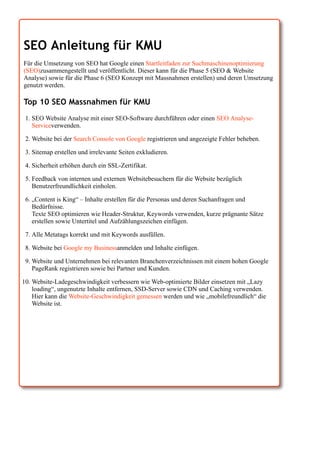 SEO Anleitung für KMU
Für die Umsetzung von SEO hat Google einen Startleitfaden zur Suchmaschinenoptimierung
(SEO)zusammengestellt und veröffentlicht. Dieser kann für die Phase 5 (SEO & Website
Analyse) sowie für die Phase 6 (SEO Konzept mit Massnahmen erstellen) und deren Umsetzung
genutzt werden.
Top 10 SEO Massnahmen für KMU
1. SEO Website Analyse mit einer SEO-Software durchführen oder einen SEO Analyse-
Serviceverwenden.
2. Website bei der Search Console von Google registrieren und angezeigte Fehler beheben.
3. Sitemap erstellen und irrelevante Seiten exkludieren.
4. Sicherheit erhöhen durch ein SSL-Zertifikat.
5. Feedback von internen und externen Websitebesuchern für die Website bezüglich
Benutzerfreundlichkeit einholen.
6. „Content is King“ – Inhalte erstellen für die Personas und deren Suchanfragen und
Bedürfnisse.
Texte SEO optimieren wie Header-Struktur, Keywords verwenden, kurze prägnante Sätze
erstellen sowie Untertitel und Aufzählungszeichen einfügen.
7. Alle Metatags korrekt und mit Keywords ausfüllen.
8. Website bei Google my Businessanmelden und Inhalte einfügen.
9. Website und Unternehmen bei relevanten Branchenverzeichnissen mit einem hohen Google
PageRank registrieren sowie bei Partner und Kunden.
10. Website-Ladegeschwindigkeit verbessern wie Web-optimierte Bilder einsetzen mit „Lazy
loading“, ungenutzte Inhalte entfernen, SSD-Server sowie CDN und Caching verwenden.
Hier kann die Website-Geschwindigkeit gemessen werden und wie „mobilefreundlich“ die
Website ist.
 