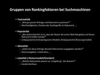 •  Textsta4s4k	
  
–  „Wie	
  gut	
  passen	
  Anfrage	
  und	
  Dokument	
  zusammen?“	
  
–  Worthäuﬁgkeiten,	
  PosiSon	
  der	
  Suchbegriﬀe	
  im	
  Dokument,	
  ...	
  
•  Popularität	
  
–  „Wie	
  wahrscheinlich	
  ist	
  es,	
  dass	
  der	
  Nutzer	
  bei	
  seiner	
  Web-­‐NavigaSon	
  auf	
  dieses	
  
Dokument	
  treﬀen	
  würde?“	
  
–  Linkpopularität	
  (linktopologisches	
  Modell),	
  Klickpopularität	
  (Nutzungsmodell).	
  
•  Aktualität	
  
–  „Sollen	
  für	
  diese	
  Anfrage	
  aktuelle	
  Dokumente	
  ausgegeben	
  werden?“	
  
–  Datumsangaben,	
  Linkstruktur,	
  ...	
  
•  Lokalität	
  (=Nutzermodell/Standort)	
  
–  „Welche	
  Dokumente	
  passen	
  zur	
  ‚Umgebung‘	
  des	
  Nutzers?“	
  
–  Länderinterfaces	
  
Gruppen	
  von	
  Rankingfaktoren	
  bei	
  Suchmaschinen	
  
 