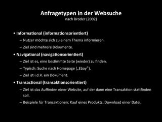 • Informa4onal	
  (informa4onsorien4ert)	
  
–  Nutzer	
  möchte	
  sich	
  zu	
  einem	
  Thema	
  informieren.	
  
–  Ziel	
  sind	
  mehrere	
  Dokumente.	
  
• Naviga4onal	
  (naviga4onsorien4ert)	
  
–  Ziel	
  ist	
  es,	
  eine	
  besSmmte	
  Seite	
  (wieder)	
  zu	
  ﬁnden.	
  
–  Typisch:	
  Suche	
  nach	
  Homepage	
  („Ebay“).	
  
–  Ziel	
  ist	
  i.d.R.	
  ein	
  Dokument.	
  
• Transac4onal	
  (transak4onsorien4ert)	
  
–  Ziel	
  ist	
  das	
  Auﬃnden	
  einer	
  Website,	
  auf	
  der	
  dann	
  eine	
  TransakSon	
  staoinden	
  
soll.	
  
–  Beispiele	
  für	
  TransakSonen:	
  Kauf	
  eines	
  Produkts,	
  Download	
  einer	
  Datei.	
  
Anfragetypen	
  in	
  der	
  Websuche	
  
nach	
  Broder	
  (2002)	
  
 