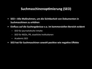 •  SEO	
  =	
  Alle	
  Maßnahmen,	
  um	
  die	
  Sichtbarkeit	
  von	
  Dokumenten	
  in	
  
Suchmaschinen	
  zu	
  erhöhen	
  
•  Einﬂuss	
  auf	
  die	
  Suchergebnisse	
  v.a.	
  im	
  kommerziellen	
  Bereich	
  evident	
  
–  SEO	
  für	
  journalisSsche	
  Inhalte	
  
–  SEO	
  für	
  NGOs,	
  PR,	
  staatliche	
  InsStuSonen	
  
–  Academic	
  SEO	
  
•  SEO	
  hat	
  für	
  Suchmaschinen	
  sowohl	
  posi4ve	
  wie	
  nega4ve	
  Eﬀekte	
  
Suchmaschinenop4mierung	
  (SEO)	
  
 