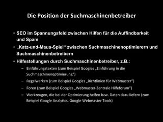 •  SEO im Spannungsfeld zwischen Hilfen für die Auffindbarkeit
und Spam
•  „Katz-und-Maus-Spiel“ zwischen Suchmaschinenoptimierern und
Suchmaschinenbetreibern
•  Hilfestellungen durch Suchmaschinenbetreiber, z.B.:
–  Einführungstexten	
  (zum	
  Beispiel	
  Googles	
  „Einführung	
  in	
  die	
  
SuchmaschinenopSmierung“)	
  
–  Regelwerken	
  (zum	
  Beispiel	
  Googles	
  „Richtlinien	
  für	
  Webmaster“)	
  
–  Foren	
  (zum	
  Beispiel	
  Googles	
  „Webmaster-­‐Zentrale	
  Hilfeforum“)	
  
–  Werkzeugen,	
  die	
  bei	
  der	
  OpSmierung	
  helfen	
  bzw.	
  Daten	
  dazu	
  liefern	
  (zum	
  
Beispiel	
  Google	
  AnalyScs,	
  Google	
  Webmaster	
  Tools)	
  
Die	
  Posi4on	
  der	
  Suchmaschinenbetreiber	
  
 
