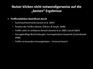 •  Treﬀerselek4on	
  beeinﬂusst	
  durch	
  
–  Suchmaschinenmarke	
  (Jansen	
  et	
  al.	
  2007)	
  
–  PosiSon	
  des	
  Treﬀers	
  (Keane,	
  O'Brien,	
  &	
  Smyth,	
  2008)	
  
–  Treﬀer	
  steht	
  im	
  sichtbaren	
  Bereich	
  (Granka	
  et	
  al.	
  2005;	
  Cutrell	
  2007)	
  
–  AussagekräEige	
  Beschreibungen,	
  hervorgehobene	
  Keywords	
  (Lewandowski	
  
2008)	
  
–  Treﬀer	
  ist	
  besonders	
  hervorgehoben	
  –	
  Universal	
  Search	
  
Nutzer	
  klicken	
  nicht	
  notwendigerweise	
  auf	
  die	
  
„besten“	
  Ergebnisse	
  
 