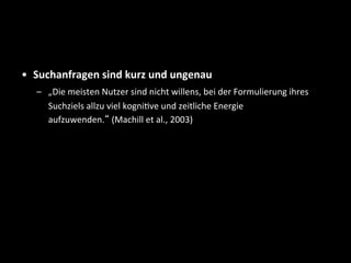 •  Suchanfragen	
  sind	
  kurz	
  und	
  ungenau	
  
–  „Die	
  meisten	
  Nutzer	
  sind	
  nicht	
  willens,	
  bei	
  der	
  Formulierung	
  ihres	
  
Suchziels	
  allzu	
  viel	
  kogniSve	
  und	
  zeitliche	
  Energie	
  
aufzuwenden.“	
  (Machill	
  et	
  al.,	
  2003)	
  
 