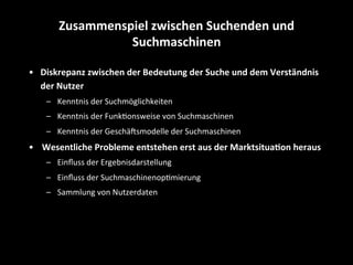 •  Diskrepanz	
  zwischen	
  der	
  Bedeutung	
  der	
  Suche	
  und	
  dem	
  Verständnis	
  
der	
  Nutzer	
  
–  Kenntnis	
  der	
  Suchmöglichkeiten	
  
–  Kenntnis	
  der	
  FunkSonsweise	
  von	
  Suchmaschinen	
  
–  Kenntnis	
  der	
  GeschäEsmodelle	
  der	
  Suchmaschinen	
  
•  Wesentliche	
  Probleme	
  entstehen	
  erst	
  aus	
  der	
  Marktsitua4on	
  heraus	
  
–  Einﬂuss	
  der	
  Ergebnisdarstellung	
  
–  Einﬂuss	
  der	
  SuchmaschinenopSmierung	
  
–  Sammlung	
  von	
  Nutzerdaten	
  
Zusammenspiel	
  zwischen	
  Suchenden	
  und	
  
Suchmaschinen	
  
 