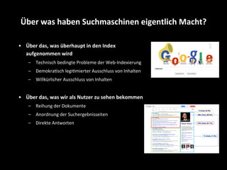 •  Über	
  das,	
  was	
  überhaupt	
  in	
  den	
  Index	
  
aufgenommen	
  wird	
  
–  Technisch	
  bedingte	
  Probleme	
  der	
  Web-­‐Indexierung	
  
–  DemokraSsch	
  legiSmierter	
  Ausschluss	
  von	
  Inhalten	
  	
  
–  Willkürlicher	
  Ausschluss	
  von	
  Inhalten	
  
•  Über	
  das,	
  was	
  wir	
  als	
  Nutzer	
  zu	
  sehen	
  bekommen	
  
–  Reihung	
  der	
  Dokumente	
  
–  Anordnung	
  der	
  Suchergebnisseiten	
  
–  Direkte	
  Antworten	
  
Über	
  was	
  haben	
  Suchmaschinen	
  eigentlich	
  Macht?	
  
 