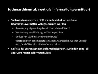•  Suchmaschinen	
  werden	
  nicht	
  mehr	
  dauerhae	
  als	
  neutrale	
  
Informa4onsvermifler	
  wahrgenommen	
  werden	
  
–  Bevorzugung	
  eigener	
  Angebote	
  in	
  der	
  Universal	
  Search	
  
–  Vermischung	
  von	
  Werbung	
  und	
  Suchergebnissen	
  
–  Einﬂuss	
  von	
  „SuchmaschinenopSmierung“	
  
–  Vorstellung	
  von	
  Ranking	
  als	
  technischer	
  Entscheidung	
  zwischen	
  „richSg“	
  
und	
  „falsch“	
  lässt	
  sich	
  nicht	
  aufrechterhalten	
  
•  Einﬂuss	
  der	
  Suchmaschinen	
  auf	
  Entscheidungen,	
  zumindest	
  zum	
  Teil	
  
aber	
  vom	
  Nutzer	
  selbstverschuldet	
  
Suchmaschinen	
  als	
  neutrale	
  Informa4onsvermifler?	
  
 