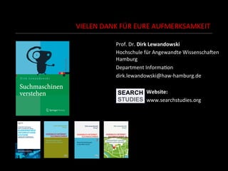 VIELEN	
  DANK	
  FÜR	
  EURE	
  AUFMERKSAMKEIT	
  
Prof.	
  Dr.	
  Dirk	
  Lewandowski	
  
Hochschule	
  für	
  Angewandte	
  WissenschaEen	
  
Hamburg	
  
Department	
  InformaSon	
  
dirk.lewandowski@haw-­‐hamburg.de	
  
	
  
	
   	
  	
  	
  	
  	
  	
  	
  Website:	
  
	
   	
  	
  	
  	
  	
  	
  	
  www.searchstudies.org	
  
	
  
	
  
	
  
	
  
	
  
	
  
 