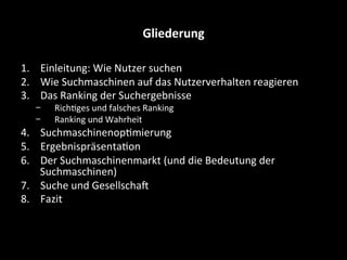 Gliederung	
  
1.  Einleitung:	
  Wie	
  Nutzer	
  suchen	
  
2.  Wie	
  Suchmaschinen	
  auf	
  das	
  Nutzerverhalten	
  reagieren	
  
3.  Das	
  Ranking	
  der	
  Suchergebnisse	
  
-  RichSges	
  und	
  falsches	
  Ranking	
  
-  Ranking	
  und	
  Wahrheit	
  
4.  SuchmaschinenopSmierung	
  	
  
5.  ErgebnispräsentaSon	
  
6.  Der	
  Suchmaschinenmarkt	
  (und	
  die	
  Bedeutung	
  der	
  
Suchmaschinen)	
  
7.  Suche	
  und	
  GesellschaE	
  
8.  Fazit	
  
	
  
 