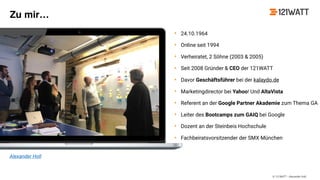 © 121WATT - Alexander Holl
Alexander Holl
Zu mir…
• 24.10.1964
• Online seit 1994
• Verheiratet, 2 Söhne (2003 & 2005)
• Seit 2008 Gründer & CEO der 121WATT
• Davor Geschäftsführer bei der kalaydo.de
• Marketingdirector bei Yahoo! Und AltaVista
• Referent an der Google Partner Akademie zum Thema GA
• Leiter des Bootcamps zum GAIQ bei Google
• Dozent an der Steinbeis Hochschule
• Fachbeiratsvorsitzender der SMX München
 