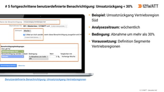 © 121WATT - Alexander Holl
Benutzerdeﬁnierte Benachrichtigung: Umsatzrückgang Vertriebsregionen
# 5 fortgeschrittene benutzerdeﬁnierte Benachrichtigung: Umsatzrückgang < 30%
• Beispiel: Umsatzrückgang Vertriebsregion
Süd
• Analysezeitraum: wöchentlich
• Bedingung: Abnahme um mehr als 30%
• Voraussetzung: Deﬁnition Segmente
Vertriebsregionen
 