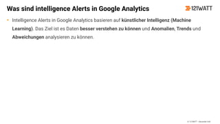 © 121WATT - Alexander Holl
Was sind intelligence Alerts in Google Analytics
• Intelligence Alerts in Google Analytics basieren auf künstlicher Intelligenz (Machine
Learning). Das Ziel ist es Daten besser verstehen zu können und Anomalien, Trends und
Abweichungen analysieren zu können.
 