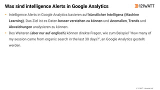 © 121WATT - Alexander Holl
Was sind intelligence Alerts in Google Analytics
• Intelligence Alerts in Google Analytics basieren auf künstlicher Intelligenz (Machine
Learning). Das Ziel ist es Daten besser verstehen zu können und Anomalien, Trends und
Abweichungen analysieren zu können.
• Des Weiteren (aber nur auf englisch) können direkte Fragen, wie zum Beispiel "How many of
my session came from organic search in the last 30 days?", an Google Analytics gestellt
werden.
 