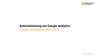 © 121WATT - Alexander Holl
Automatisierung von Google Analytics
5 Fragen, die Ihr Google stellen könnt
 