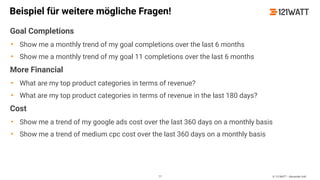 © 121WATT - Alexander Holl
Beispiel für weitere mögliche Fragen!
Goal Completions
• Show me a monthly trend of my goal completions over the last 6 months
• Show me a monthly trend of my goal 11 completions over the last 6 months
More Financial
• What are my top product categories in terms of revenue?
• What are my top product categories in terms of revenue in the last 180 days?
Cost
• Show me a trend of my google ads cost over the last 360 days on a monthly basis
• Show me a trend of medium cpc cost over the last 360 days on a monthly basis
77
 