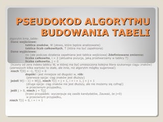 PSEUDOKOD ALGORYTMUPSEUDOKOD ALGORYTMU
BUDOWANIA TABELIBUDOWANIA TABELIalgorytm kmp_table:
Dane wejściowe:
tablica znaków, W (słowo, które będzie analizowane)
tablica liczb całkowitych, T (która ma być zapełniona)
Dane wyjściowe:
nic (ale podczas działania zapełniana jest tablica wejściowa) Zdefiniowane zmienne:
liczba całkowita, i = 2 (aktualna pozycja, jaką przetwarzamy w tablicy T)
liczba całkowita, j = 0
(liczony od zera indeks tablicy W, w której ma być umieszczona kolejna litera szukanego ciągu znaków)
(pierwszych kilka wartości to stałe, ale inne, niż algorytm mógłby sugerować)
niech T[0] = -1, T[1] = 0
dopóki i jest mniejsze od długości w, rób:
(pierwsza opcja: ciąg znaków jest dłuższy)
jeżeli W[i - 1] = W[j], niech T[i] = j + 1, i = i + 1, j = j + 1
(druga opcja: ciąg znaków nie jest dłuższy, ale nie możemy się cofnąć)
w przeciwnym przypadku,
jeśli j > 0, niech j = T[j]
(trzeci przypadek: wyczerpuje się zasób kandydatów, Zauważ, że j=0)
w przeciwnym przypadku,
niech T[i] = 0, i = i + 1
 