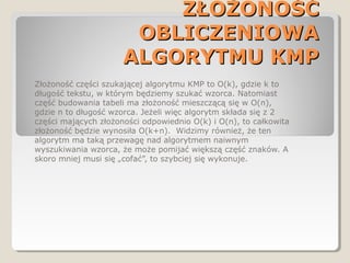 ZŁOŻONOŚĆZŁOŻONOŚĆ
OBLICZENIOWAOBLICZENIOWA
ALGORYTMU KMPALGORYTMU KMP
Złożoność części szukającej algorytmu KMP to O(k), gdzie k to
długość tekstu, w którym będziemy szukać wzorca. Natomiast
część budowania tabeli ma złożoność mieszczącą się w O(n),
gdzie n to długość wzorca. Jeżeli więc algorytm składa się z 2
części mających złożoności odpowiednio O(k) i O(n), to całkowita
złożoność będzie wynosiła O(k+n). Widzimy również, że ten
algorytm ma taką przewagę nad algorytmem naiwnym
wyszukiwania wzorca, że może pomijać większą część znaków. A
skoro mniej musi się „cofać”, to szybciej się wykonuje.
 