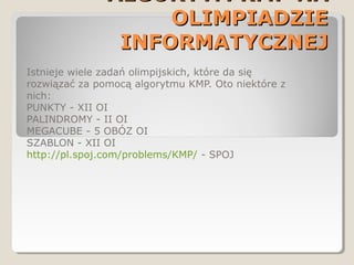 ALGORYTM KMP NAALGORYTM KMP NA
OLIMPIADZIEOLIMPIADZIE
INFORMATYCZNEJINFORMATYCZNEJ
Istnieje wiele zadań olimpijskich, które da się
rozwiązać za pomocą algorytmu KMP. Oto niektóre z
nich:
PUNKTY - XII OI
PALINDROMY - II OI
MEGACUBE - 5 OBÓZ OI
SZABLON - XII OI
http://pl.spoj.com/problems/KMP/ - SPOJ
 