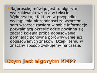 Czym jest algorytm KMP?Czym jest algorytm KMP?
Najprościej mówiąc jest to algorytm
wyszukiwania wzorca w tekście.
Wykorzystuje fakt, że w przypadku
wystąpienia niezgodności ze wzorcem,
sam wzorzec zawiera w sobie informację
pozwalającą określić gdzie powinna się
zacząć kolejna próba dopasowania,
pomijając ponowne porównywanie już
dopasowanych znaków. Dzięki temu w
znaczny sposób zyskujemy na czasie.
 