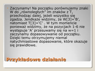 Przykładowe działaniePrzykładowe działanie
• Zaczynamy! Na początku porównujemy znaki
W do „równoległych” im znaków z T,
przechodząc dalej, jeżeli wszystko się
zgadza. Jendkaże widzimy, że W[3]=‘B’,
natomiast T[3]=‘C’ . W tym momencie
ponieważ widzimy, że na pozycjach 1-6 nie
występuje ‘A’ przesuwamy się na w=1 i
zaczynamy dopasowywanie od początku.
Dzięki temu otrzymujemy niemal
natychmiastowe dopasowanie, które okazuje
się prawidłowe.
 