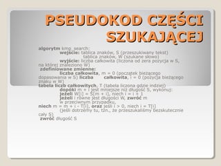 PSEUDOKOD CZĘŚCIPSEUDOKOD CZĘŚCI
SZUKAJĄCEJSZUKAJĄCEJ
algorytm kmp_search:
wejście: tablica znaków, S (przeszukiwany tekst)
tablica znaków, W (szukane słowo)
wyjście: liczba całkowita (liczona od zera pozycja w S,
na której znaleziono W)
zdefiniowane zmienne:
liczba całkowita, m = 0 (początek bieżącego
dopasowania w S) liczba całkowita, i = 0 (pozycja bieżącego
znaku w W)
tabela liczb całkowitych, T (tabela liczona gdzie indziej)
dopóki m + i jest mniejsze niż długość S, wykonuj:
jeżeli W[i] = S[m + i], niech i = i + 1
jeżeli i równe jest długości W, zwróć m
w przeciwnym przypadku,
niech m = m + i - T[i], oraz jeśli i > 0, niech i = T[i]
(jeśli dotrzemy tu, tzn., że przeszukaliśmy bezskutecznie
cały S)
zwróć długość S
 