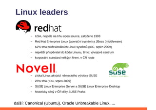 Linux leaders


         –   Red Hat Enterprise Linux (operační systém) a JBoss (middleware)
         –   62% trhu profesionálních Linux systémů (IDC, srpen 2009)
         –   největší přispěvatel do kódu Linuxu, Brno: vývojové centrum
         –   korporátní standard velkých firem, v ČR roste




         –   získal Linux akvizicí německého výrobce SUSE
         –   28% trhu (IDC, srpen 2009)
         –   SUSE Linux Enterprise Server a SUSE Linux Enterprise Desktop
         –   historicky silný v ČR díky SUSE Praha


další: Canonical (Ubuntu), Oracle Unbreakable Linux, ...
 