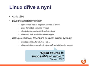 Linux dříve a nyní
●   vznik 1991
●   původně amatérský systém
         –   open source: free as a speech and free as a beer
         –   Linus Torvalds & komunita vývojářů
         –   cílová skupina: nadšenci, IT profesionálové
         –   zákazníci: SMB, minimální vendor support
●   dnes profesionální řešení pro business critical systémy
         –   investice od IBM, Novell, Red Hat, ...
         –   zákazníci: datacentra velkých zákazníků, vyžadují vendor support



                               “Open source is
                           impossible to avoid.”
                                                  Gartner, 2007
 