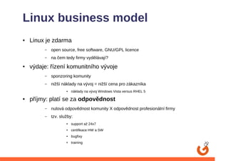 Linux business model
●   Linux je zdarma
         –   open source, free software, GNU/GPL licence
         –   na čem tedy firmy vydělávají?
●   výdaje: řízení komunitního vývoje
         –   sponzoring komunity
         –   nižší náklady na vývoj = nižší cena pro zákazníka
                     ●   náklady na vývoj Windows Vista versus RHEL 5

●   příjmy: platí se za odpovědnost
         –   nulová odpovědnost komunity X odpovědnost profesionální firmy
         –   tzv. služby:
                     ●   support až 24x7
                     ●   certifikace HW a SW
                     ●   bugfixy
                     ●   training
 