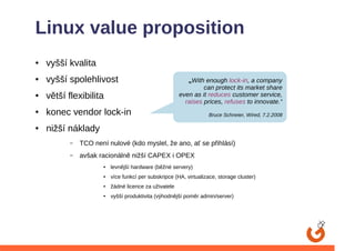 Linux value proposition
●   vyšší kvalita
●   vyšší spolehlivost                                     „With enough lock-in, a company
                                                                can protect its market share
●   větší flexibilita                                  even as it reduces customer service,
                                                         raises prices, refuses to innovate.“
●   konec vendor lock-in                                           Bruce Schneier, Wired, 7.2.2008

●   nižší náklady
           –   TCO není nulové (kdo myslel, že ano, ať se přihlásí)
           –   avšak racionálně nižší CAPEX i OPEX
                      ●   levnější hardware (běžné servery)
                      ●   více funkcí per subskripce (HA, virtualizace, storage cluster)
                      ●   žádné licence za uživatele
                      ●   vyšší produktivita (výhodnější poměr admin/server)
 