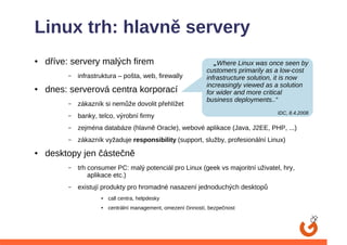 Linux trh: hlavně servery
●   dříve: servery malých firem                                   „Where Linux was once seen by
                                                               customers primarily as a low-cost
         –   infrastruktura – pošta, web, firewally            infrastructure solution, it is now
                                                               increasingly viewed as a solution
●   dnes: serverová centra korporací                           for wider and more critical
                                                               business deployments..“
         –   zákazník si nemůže dovolit přehlížet
                                                                                      IDC, 8.4.2008
         –   banky, telco, výrobní firmy
         –   zejména databáze (hlavně Oracle), webové aplikace (Java, J2EE, PHP, ...)
         –   zákazník vyžaduje responsibility (support, služby, profesionální Linux)
●   desktopy jen částečně
         –   trh consumer PC: malý potenciál pro Linux (geek vs majoritní uživatel, hry,
                 aplikace etc.)
         –   existují produkty pro hromadné nasazení jednoduchých desktopů
                     ●   call centra, helpdesky
                     ●   centrální management, omezení činností, bezpečnost
 