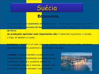 Economia A Suécia tem uma economia orientada para a importação e exportação, tem como principais recursos de base a madeira, a energia hidráulica e o minério de ferro. As produções agrícolas mais importantes são:  A beterraba açucareira, a cevada, o trigo, as batatas e a aveia. Indústria:  A Suécia é um país com uma indústria bastante desenvolvida, sobretudo nas áreas da indústria automóvel e da celulose e do papel. Turismo:  O turismo também constitui um factor importante para a estabilidade económica do país, contribuindo para tal o excelente sistema de comunicações internas e externas, a óptima rede ferroviária e as boas estradas e auto-estradas. Suécia 